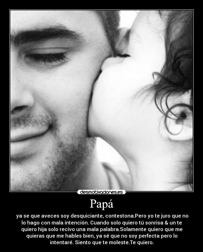 Papá -  ya se que aveces soy desquiciante, contestona.Pero yo te juro que no
lo hago con mala intención. Cuando solo quiero tú sonrisa & un te
quiero hija solo recivo una mala palabra.Solamente quiero que me
quieras que me hables bien, ya sé que no soy perfecta pero lo
intentaré. Siento que te moleste.Te quiero.