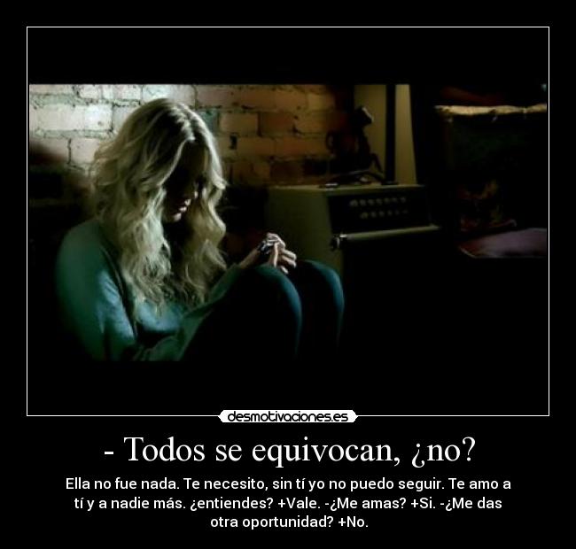 - Todos se equivocan, ¿no? - Ella no fue nada. Te necesito, sin tí yo no puedo seguir. Te amo a
tí y a nadie más. ¿entiendes? +Vale. -¿Me amas? +Si. -¿Me das
otra oportunidad? +No.