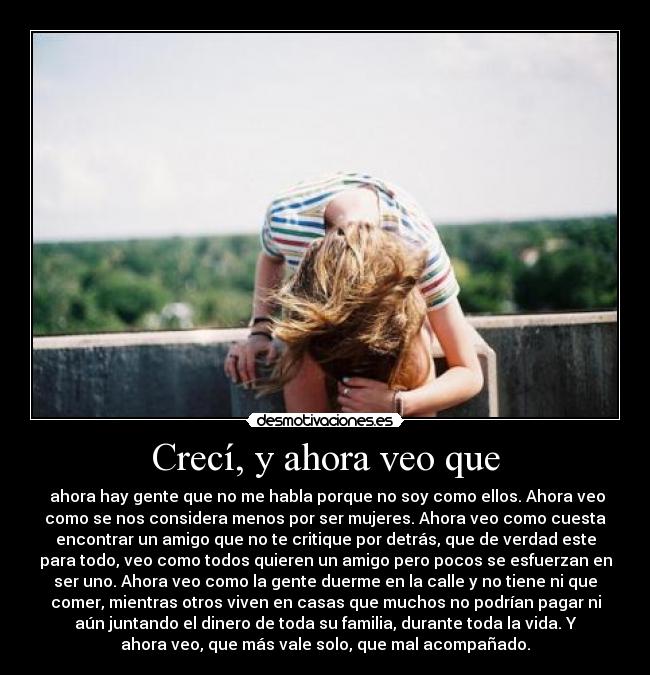 Crecí, y ahora veo que - ahora hay gente que no me habla porque no soy como ellos. Ahora veo
como se nos considera menos por ser mujeres. Ahora veo como cuesta
encontrar un amigo que no te critique por detrás, que de verdad este
para todo, veo como todos quieren un amigo pero pocos se esfuerzan en
ser uno. Ahora veo como la gente duerme en la calle y no tiene ni que
comer, mientras otros viven en casas que muchos no podrían pagar ni
aún juntando el dinero de toda su familia, durante toda la vida. Y
ahora veo, que más vale solo, que mal acompañado.