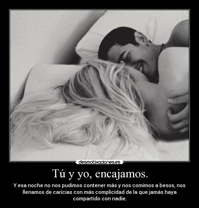 Tú y yo, encajamos. - Y esa noche no nos pudimos contener más y nos comimos a besos, nos
llenamos de caricias con más complicidad de la que jamás haya
compartido con nadie.