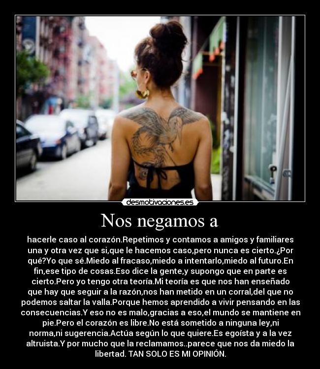 Nos negamos a - hacerle caso al corazón.Repetimos y contamos a amigos y familiares
una y otra vez que si,que le hacemos caso,pero nunca es cierto.¿Por
qué?Yo que sé.Miedo al fracaso,miedo a intentarlo,miedo al futuro.En
fin,ese tipo de cosas.Eso dice la gente,y supongo que en parte es
cierto.Pero yo tengo otra teoría.Mi teoría es que nos han enseñado
que hay que seguir a la razón,nos han metido en un corral,del que no
podemos saltar la valla.Porque hemos aprendido a vivir pensando en las
consecuencias.Y eso no es malo,gracias a eso,el mundo se mantiene en
pie.Pero el corazón es libre.No está sometido a ninguna ley,ni
norma,ni sugerencia.Actúa según lo que quiere.Es egoísta y a la vez
altruista.Y por mucho que la reclamamos..parece que nos da miedo la
libertad. TAN SOLO ES MI OPINIÓN.