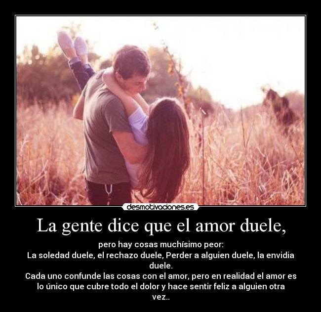 La gente dice que el amor duele, - pero hay cosas muchísimo peor:
La soledad duele, el rechazo duele, Perder a alguien duele, la envidia
duele.
Cada uno confunde las cosas con el amor, pero en realidad el amor es
lo único que cubre todo el dolor y hace sentir feliz a alguien otra
vez..