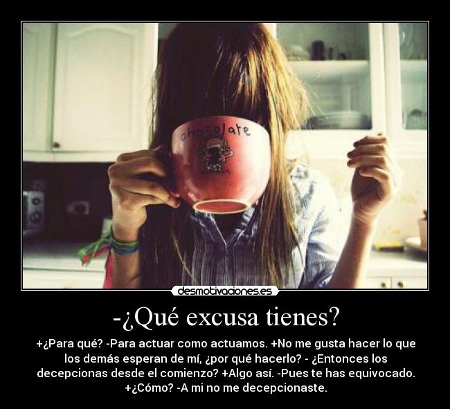 -¿Qué excusa tienes? - +¿Para qué? -Para actuar como actuamos. +No me gusta hacer lo que
los demás esperan de mí, ¿por qué hacerlo? - ¿Entonces los
decepcionas desde el comienzo? +Algo así. -Pues te has equivocado.
+¿Cómo? -A mi no me decepcionaste.