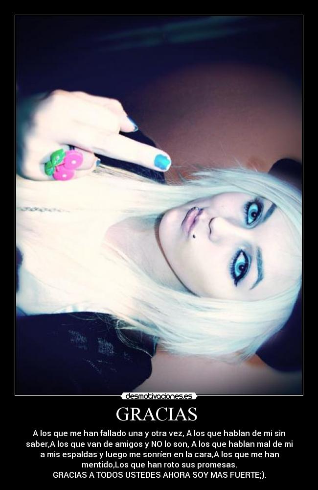 GRACIAS - A los que me han fallado una y otra vez, A los que hablan de mi sin
saber,A los que van de amigos y NO lo son, A los que hablan mal de mi
a mis espaldas y luego me sonríen en la cara,A los que me han
mentido,Los que han roto sus promesas.
GRACIAS A TODOS USTEDES AHORA SOY MAS FUERTE;).