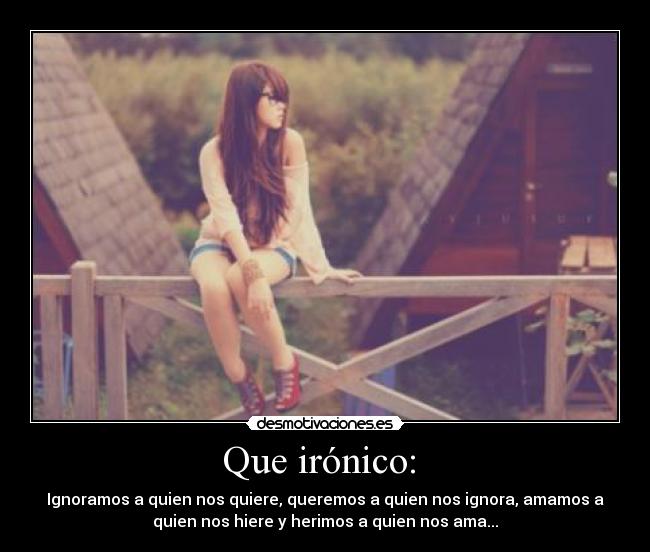 Que irónico: - Ignoramos a quien nos quiere, queremos a quien nos ignora, amamos a
quien nos hiere y herimos a quien nos ama...