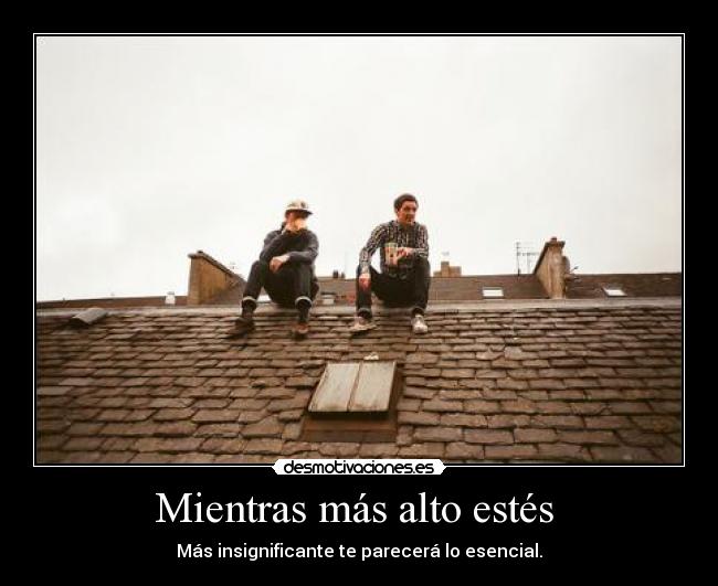 Mientras más alto estés  - Más insignificante te parecerá lo esencial.