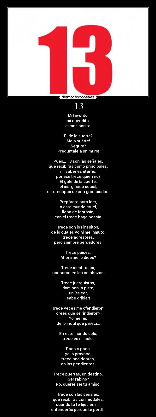 13 - Mi favorito,
mi queridito,
el mas bonito.

El de la suerte?
Mala suerte!
Seguro?
Pregúntale a un muro!

Pues... 13 son las señales,
que recibirás como principales,
mi saber es eterno,
por ese trece quien no?
El gafe de la suerte,
el marginado social,
estereotipos de una gran ciudad!

Prepárate para leer,
a este mundo cruel,
lleno de fantasía,
con el trece hago poesía.

Trece son los insultos,
de lo cuales yo ni me inmuto,
trece agresores,
pero siempre perdedores!

Trece países,
Ahora me lo dices?

Trece mentirosos,
acabaran en los calabozos.

Trece juerguistas,
dominan la pista,
un Balear,
sabe driblar!

Trece veces me ofendieron,
crees que se rindieron?
Yo me reí,
de lo inútil que parecí...

En este mundo solo,
trece es mi polo!

Poco a poco,
yo lo provoco,
trece accidentes,
en las pendientes.

Trece puertas, un destino,
Ser rabino?
No, querer ser tu amigo!

Trece son las señales,
que recibirás con modales,
cuando tu te fijes en mí,
entenderás porque te perdí...