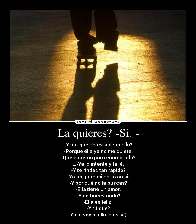 La quieres? -Sí. - - -Y por qué no estas con élla?
-Porque élla ya no me quiere.
-Qué esperas para enamorarla?
...-Ya lo intente y fallé.
-Y te rindes tan rápido?
-Yo no, pero mi corazón si.
-Y por qué no la buscas?
-Élla tiene un amor.
-Y no haces nada?
-Élla es feliz .
-Y tú que?
-Yo lo soy si élla lo es  =) 