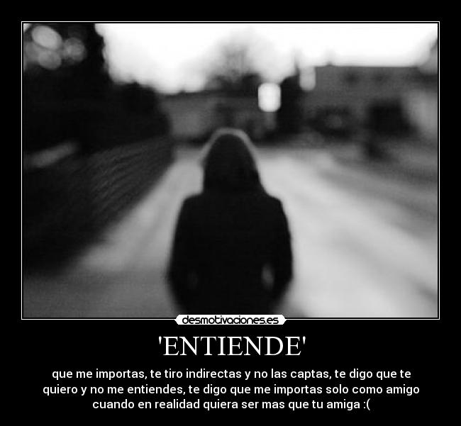 ENTIENDE - que me importas, te tiro indirectas y no las captas, te digo que te
quiero y no me entiendes, te digo que me importas solo como amigo
cuando en realidad quiera ser mas que tu amiga :(