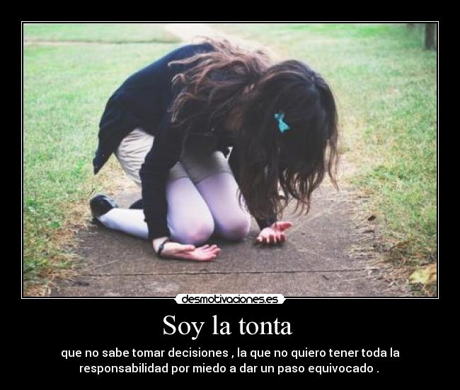 Soy la tonta - que no sabe tomar decisiones , la que no quiero tener toda la
responsabilidad por miedo a dar un paso equivocado .