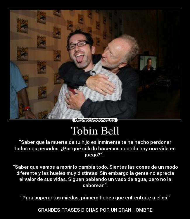 Tobin Bell - Saber que la muerte de tu hijo es inminente te ha hecho perdonar
todos sus pecados. ¿Por qué sólo lo hacemos cuando hay una vida en
juego?. 

Saber que vamos a morir lo cambia todo. Sientes las cosas de un modo
diferente y las hueles muy distintas. Sin embargo la gente no aprecia
el valor de sus vidas. Siguen bebiendo un vaso de agua, pero no la
saborean.

``Para superar tus miedos, primero tienes que enfrentarte a ellos´´

GRANDES FRASES DICHAS POR UN GRAN HOMBRE