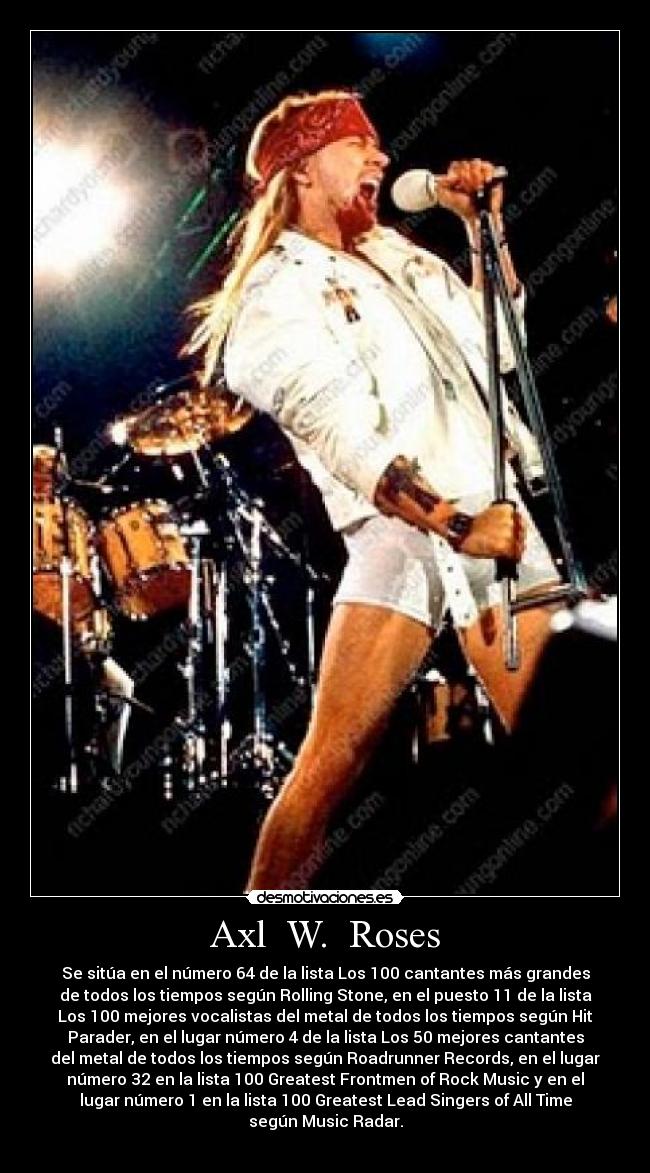 Axl W. Roses - Se sitúa en el número 64 de la lista Los 100 cantantes más grandes
de todos los tiempos según Rolling Stone, en el puesto 11 de la lista
Los 100 mejores vocalistas del metal de todos los tiempos según Hit
Parader, en el lugar número 4 de la lista Los 50 mejores cantantes
del metal de todos los tiempos según Roadrunner Records, en el lugar
número 32 en la lista 100 Greatest Frontmen of Rock Music y en el
lugar número 1 en la lista 100 Greatest Lead Singers of All Time
según Music Radar.