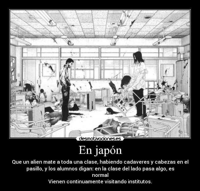 En japón - Que un alien mate a toda una clase, habiendo cadaveres y cabezas en el
pasillo, y los alumnos digan: en la clase del lado pasa algo, es
normal
Vienen continuamente visitando institutos.