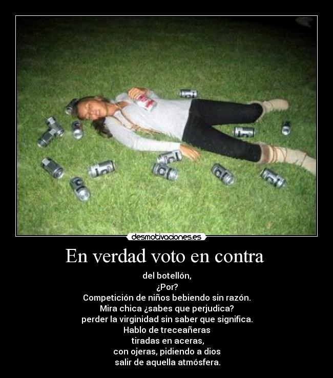 En verdad voto en contra  - del botellón,
¿Por?
Competición de niños bebiendo sin razón.
Mira chica ¿sabes que perjudica?
perder la virginidad sin saber que significa.
Hablo de treceañeras
 tiradas en aceras,
con ojeras, pidiendo a dios
 salir de aquella atmósfera.