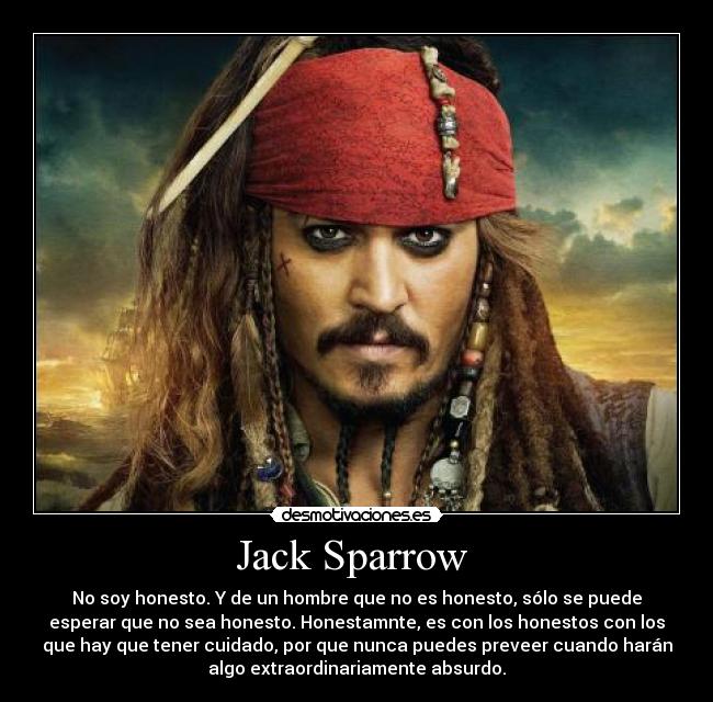 Jack Sparrow - No soy honesto. Y de un hombre que no es honesto, sólo se puede
esperar que no sea honesto. Honestamnte, es con los honestos con los
que hay que tener cuidado, por que nunca puedes preveer cuando harán
algo extraordinariamente absurdo.