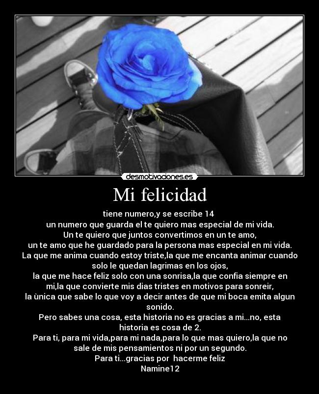 Mi felicidad - tiene numero,y se escribe 14
un numero que guarda el te quiero mas especial de mi vida.
Un te quiero que juntos convertimos en un te amo,
un te amo que he guardado para la persona mas especial en mi vida.
La que me anima cuando estoy triste,la que me encanta animar cuando
solo le quedan lagrimas en los ojos,
la que me hace feliz solo con una sonrisa,la que confia siempre en
mi,la que convierte mis dias tristes en motivos para sonreir,
la ùnica que sabe lo que voy a decir antes de que mi boca emita algun
sonido.
Pero sabes una cosa, esta historia no es gracias a mi...no, esta
historia es cosa de 2.
Para ti, para mi vida,para mi nada,para lo que mas quiero,la que no
sale de mis pensamientos ni por un segundo.
Para ti...gracias por hacerme feliz
Namine12