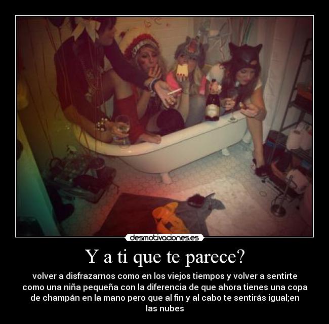 Y a ti que te parece? - volver a disfrazarnos como en los viejos tiempos y volver a sentirte
como una niña pequeña con la diferencia de que ahora tienes una copa
de champán en la mano pero que al fin y al cabo te sentirás igual;en
las nubes