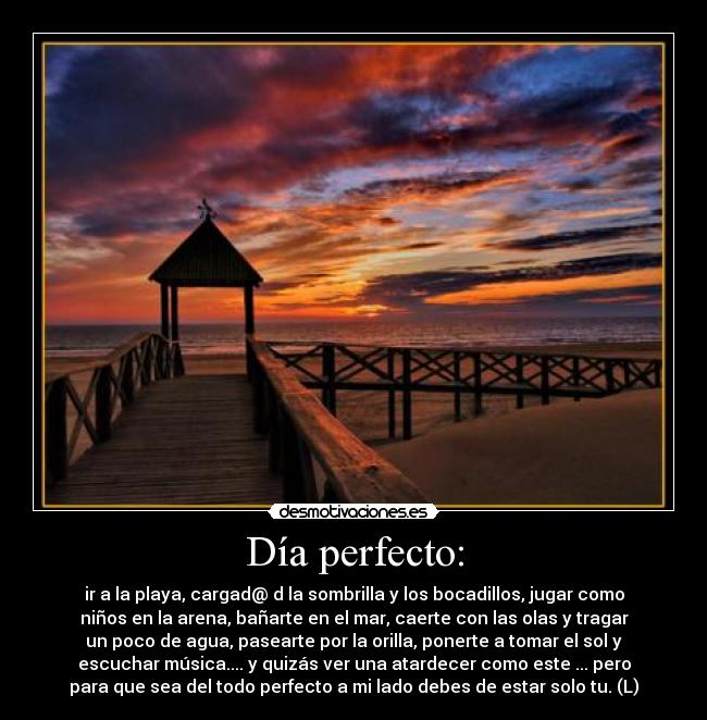 Día perfecto: - ir a la playa, cargad@ d la sombrilla y los bocadillos, jugar como
niños en la arena, bañarte en el mar, caerte con las olas y tragar
un poco de agua, pasearte por la orilla, ponerte a tomar el sol y
escuchar música.... y quizás ver una atardecer como este ... pero
para que sea del todo perfecto a mi lado debes de estar solo tu. (L)