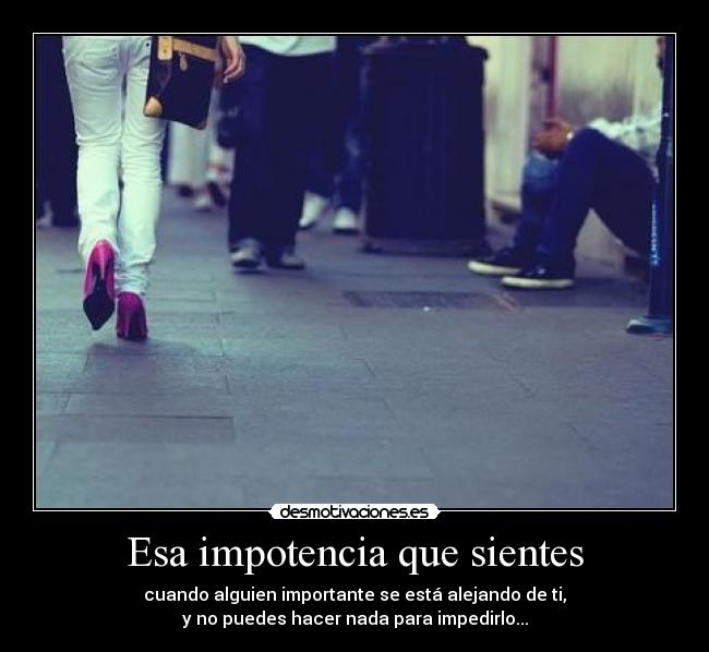 Esa impotencia que sientes - cuando alguien importante se está alejando de ti,
y no puedes hacer nada para impedirlo...