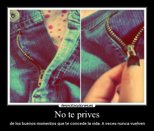 No te prives - de los buenos momentos que te concede la vida. A veces nunca vuelven