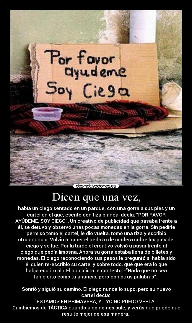 Dicen que una vez, - había un ciego sentado en un parque, con una gorra a sus pies y un
cartel en el que, escrito con tiza blanca, decía: POR FAVOR
AYÚDEME, SOY CIEGO. Un creativo de publicidad que pasaba frente a
él, se detuvo y observó unas pocas monedas en la gorra. Sin pedirle
permiso tomó el cartel, le dio vuelta, tomó una tiza y escribió
otro anuncio. Volvió a poner el pedazo de madera sobre los pies del
ciego y se fue. Por la tarde el creativo volvió a pasar frente al
ciego que pedía limosna. Ahora su gorra estaba llena de billetes y
monedas. El ciego reconociendo sus pasos le preguntó si había sido
él quien re-escribió su cartel y sobre todo, qué que era lo que
había escrito allí. El publicista le contestó: -Nada que no sea
tan cierto como tu anuncio, pero con otras palabras.
Sonrió y siguió su camino. El ciego nunca lo supo, pero su nuevo
cartel decía:
ESTAMOS EN PRIMAVERA, Y... YO NO PUEDO VERLA
Cambiemos de TÁCTICA cuando algo no nos sale, y verás que puede que
resulte mejor de esa manera.