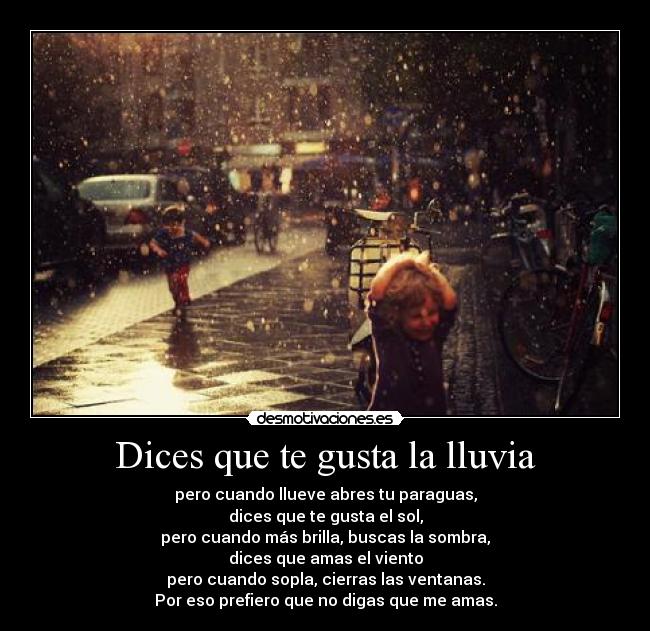 Dices que te gusta la lluvia - pero cuando llueve abres tu paraguas,
dices que te gusta el sol,
pero cuando más brilla, buscas la sombra,
dices que amas el viento
pero cuando sopla, cierras las ventanas.
Por eso prefiero que no digas que me amas.