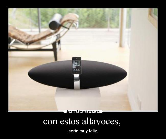 con estos altavoces, - seria muy feliz.