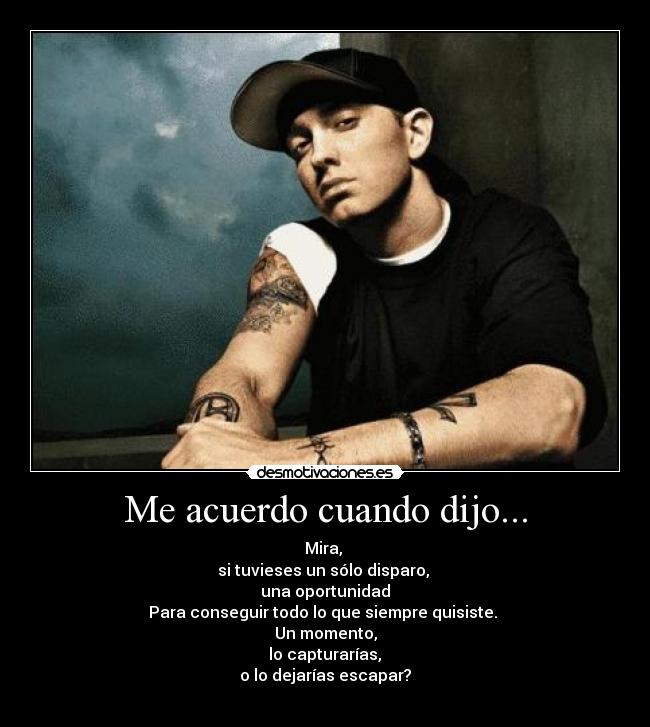 Me acuerdo cuando dijo... - Mira,
si tuvieses un sólo disparo,
una oportunidad
Para conseguir todo lo que siempre quisiste.
Un momento,
lo capturarías,
o lo dejarías escapar?