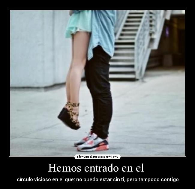 Hemos entrado en el  - círculo vicioso en el que: no puedo estar sin ti, pero tampoco contigo