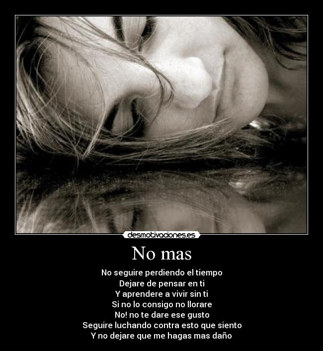 No mas - No seguire perdiendo el tiempo
Dejare de pensar en ti
Y aprendere a vivir sin ti
Si no lo consigo no llorare
No! no te dare ese gusto
Seguire luchando contra esto que siento
Y no dejare que me hagas mas daño