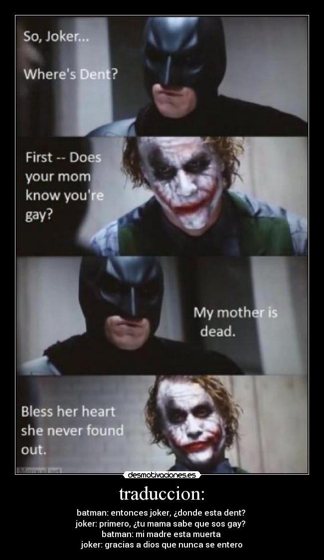traduccion: - batman: entonces joker, ¿donde esta dent?
joker: primero, ¿tu mama sabe que sos gay?
batman: mi madre esta muerta
joker: gracias a dios que nunca se entero
