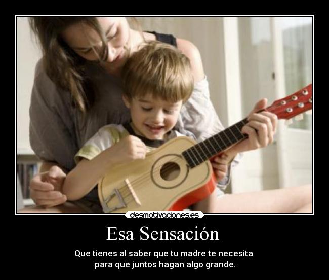 Esa Sensación  - Que tienes al saber que tu madre te necesita 
para que juntos hagan algo grande.
