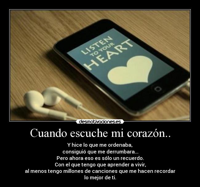 Cuando escuche mi corazón.. - Y hice lo que me ordenaba,
consiguió que me derrumbara...
Pero ahora eso es sólo un recuerdo.
Con el que tengo que aprender a vivir,
al menos tengo millones de canciones que me hacen recordar
lo mejor de ti.