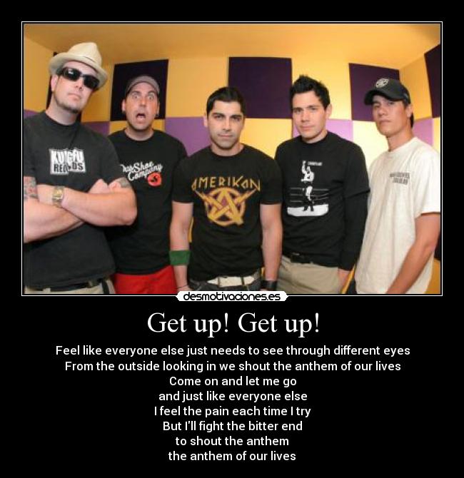 Get up! Get up! - Feel like everyone else just needs to see through different eyes
From the outside looking in we shout the anthem of our lives
Come on and let me go
and just like everyone else
I feel the pain each time I try
But Ill fight the bitter end
to shout the anthem
the anthem of our lives