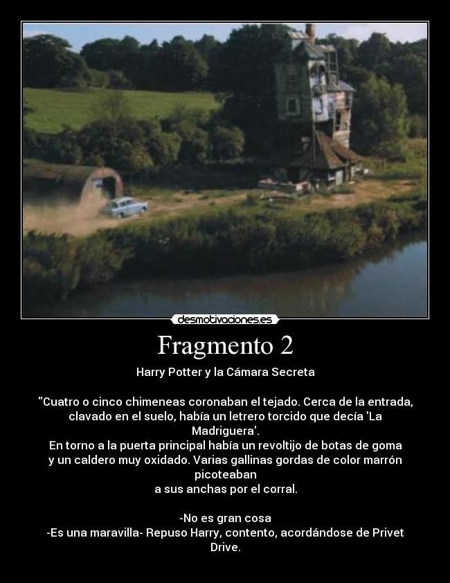 Fragmento 2 - Harry Potter y la Cámara Secreta

Cuatro o cinco chimeneas coronaban el tejado. Cerca de la entrada,
clavado en el suelo, había un letrero torcido que decía La Madriguera.
En torno a la puerta principal había un revoltijo de botas de goma
y un caldero muy oxidado. Varias gallinas gordas de color marrón picoteaban
a sus anchas por el corral.

-No es gran cosa
-Es una maravilla- Repuso Harry, contento, acordándose de Privet Drive.
