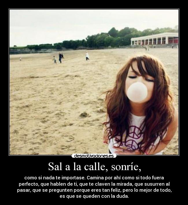 Sal a la calle, sonríe, - como si nada te importase. Camina por ahí como si todo fuera
perfecto, que hablen de ti, que te claven la mirada, que susurren al
pasar, que se pregunten porque eres tan feliz, pero lo mejor de todo,
es que se queden con la duda.