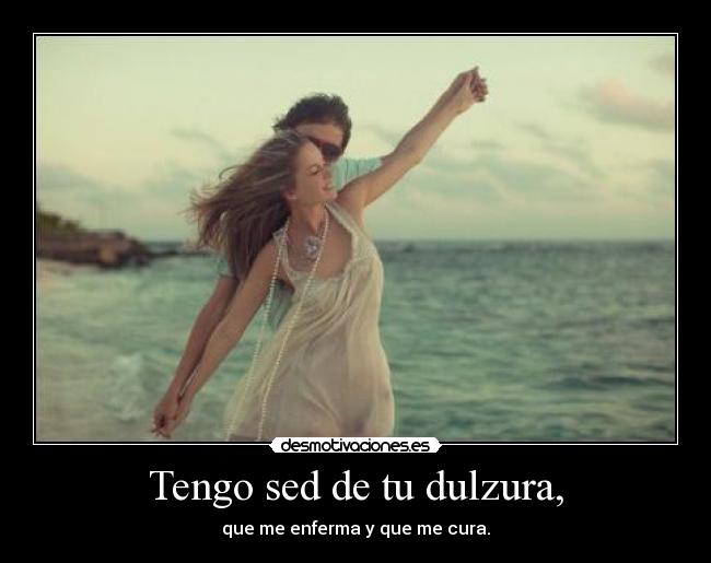 Tengo sed de tu dulzura, - que me enferma y que me cura.
