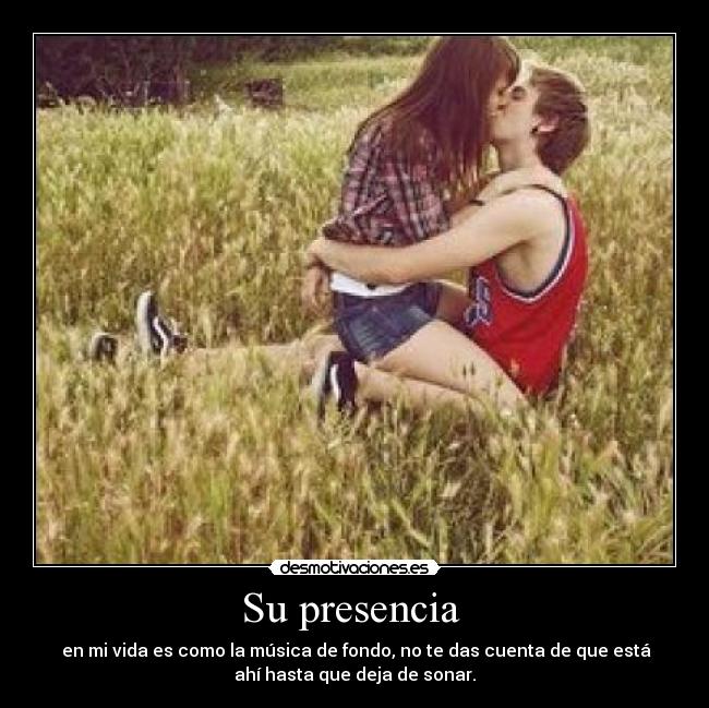 Su presencia  -  en mi vida es como la música de fondo, no te das cuenta de que está
ahí hasta que deja de sonar.