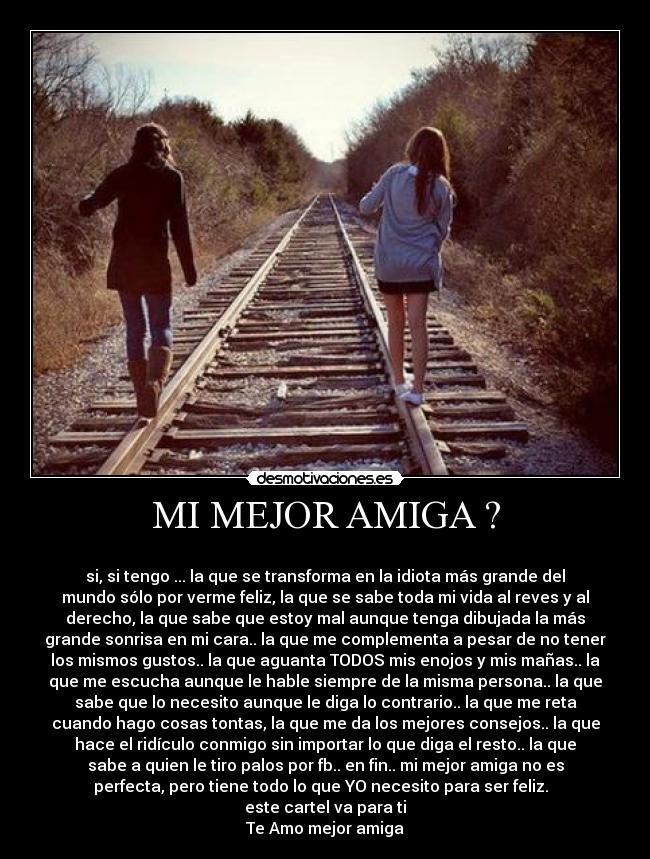 MI MEJOR AMIGA ? - 
si, si tengo ... la que se transforma en la idiota más grande del
mundo sólo por verme feliz, la que se sabe toda mi vida al reves y al
derecho, la que sabe que estoy mal aunque tenga dibujada la más
grande sonrisa en mi cara.. la que me complementa a pesar de no tener
los mismos gustos.. la que aguanta TODOS mis enojos y mis mañas.. la
que me escucha aunque le hable siempre de la misma persona.. la que
sabe que lo necesito aunque le diga lo contrario.. la que me reta
cuando hago cosas tontas, la que me da los mejores consejos.. la que
hace el ridículo conmigo sin importar lo que diga el resto.. la que
sabe a quien le tiro palos por fb.. en fin.. mi mejor amiga no es
perfecta, pero tiene todo lo que YO necesito para ser feliz.  
este cartel va para ti
Te Amo mejor amiga