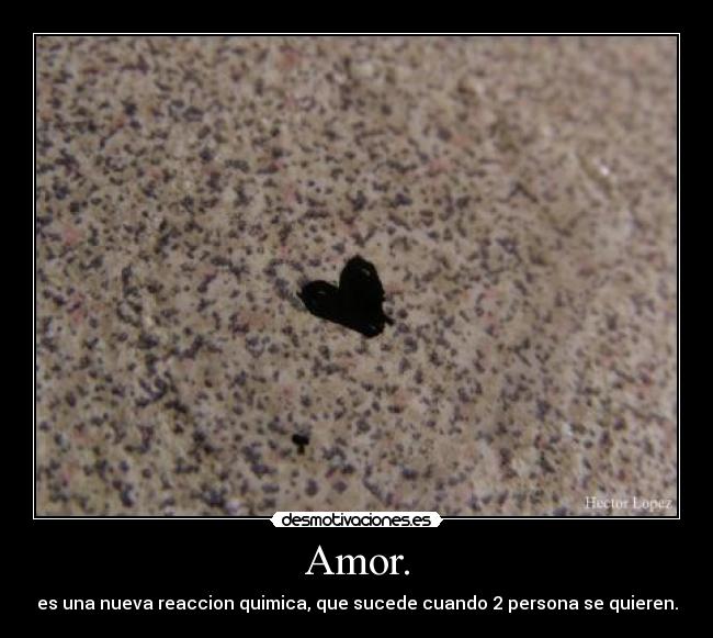Amor. - es una nueva reaccion quimica, que sucede cuando 2 persona se quieren.