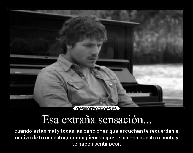 Esa extraña sensación... - cuando estas mal y todas las canciones que escuchan te recuerdan el
motivo de tu malestar,cuando piensas que te las han puesto a posta y
te hacen sentir peor.