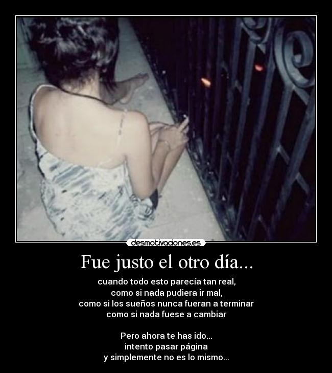 Fue justo el otro día... - cuando todo esto parecía tan real,
como si nada pudiera ir mal,
como si los sueños nunca fueran a terminar
como si nada fuese a cambiar
Pero ahora te has ido...
intento pasar página
y simplemente no es lo mismo...