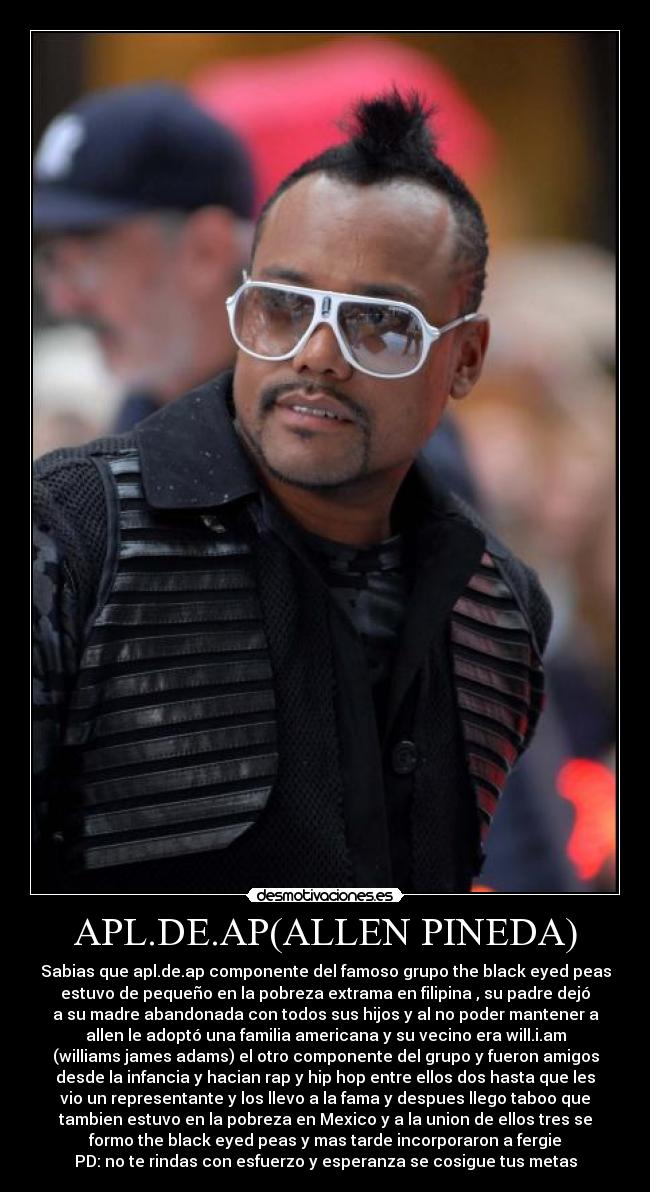 APL.DE.AP(ALLEN PINEDA) - Sabias que apl.de.ap componente del famoso grupo the black eyed peas
estuvo de pequeño en la pobreza extrama en filipina , su padre dejó
a su madre abandonada con todos sus hijos y al no poder mantener a
allen le adoptó una familia americana y su vecino era will.i.am
(williams james adams) el otro componente del grupo y fueron amigos
desde la infancia y hacian rap y hip hop entre ellos dos hasta que les
vio un representante y los llevo a la fama y despues llego taboo que
tambien estuvo en la pobreza en Mexico y a la union de ellos tres se
formo the black eyed peas y mas tarde incorporaron a fergie
PD: no te rindas con esfuerzo y esperanza se cosigue tus metas