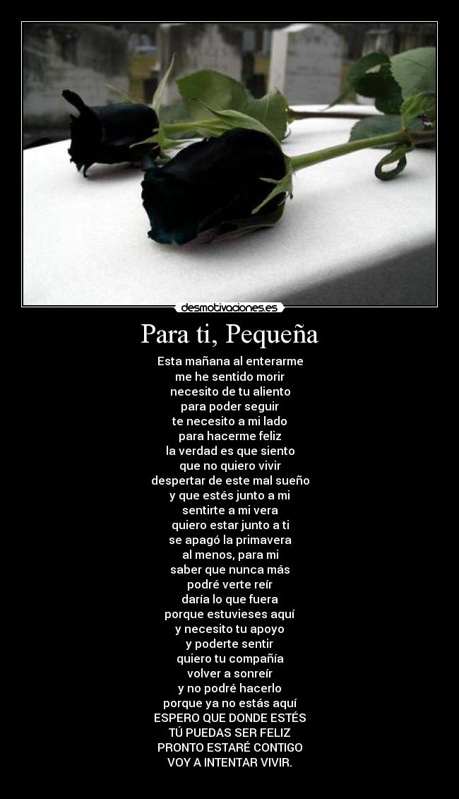 Para ti, Pequeña - Esta mañana al enterarme
me he sentido morir
necesito de tu aliento
para poder seguir
te necesito a mi lado
para hacerme feliz
la verdad es que siento
que no quiero vivir
despertar de este mal sueño
y que estés junto a mi
sentirte a mi vera
quiero estar junto a ti
se apagó la primavera
al menos, para mi
saber que nunca más
podré verte reír
daría lo que fuera
porque estuvieses aquí
y necesito tu apoyo
y poderte sentir
quiero tu compañía
volver a sonreír
y no podré hacerlo
porque ya no estás aquí
ESPERO QUE DONDE ESTÉS
TÚ PUEDAS SER FELIZ
PRONTO ESTARÉ CONTIGO
VOY A INTENTAR VIVIR.