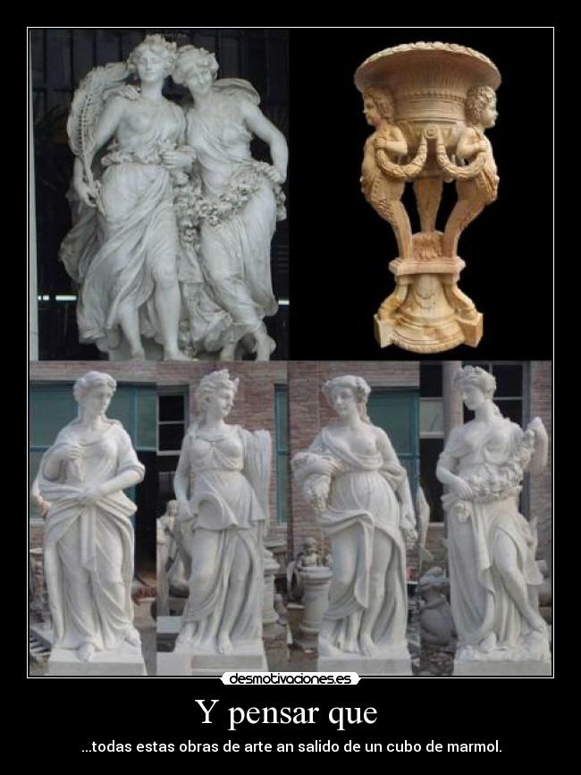 Y pensar que - ...todas estas obras de arte an salido de un cubo de marmol.