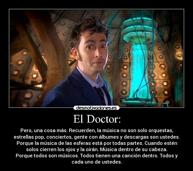 El Doctor: - Pero, una cosa más. Recuerden, la música no son solo orquestas,
estrellas pop, conciertos, gente con álbumes y descargas son ustedes.
Porque la música de las esferas está por todas partes. Cuando estén
solos cierren los ojos y la oirán. Música dentro de su cabeza.
Porque todos son músicos. Todos tienen una canción dentro. Todos y
cada uno de ustedes.