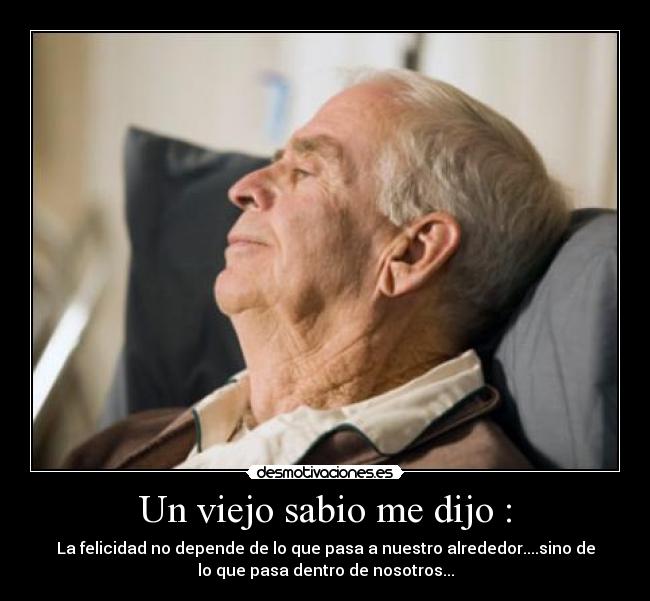 Un viejo sabio me dijo : - La felicidad no depende de lo que pasa a nuestro alrededor....sino de
lo que pasa dentro de nosotros...