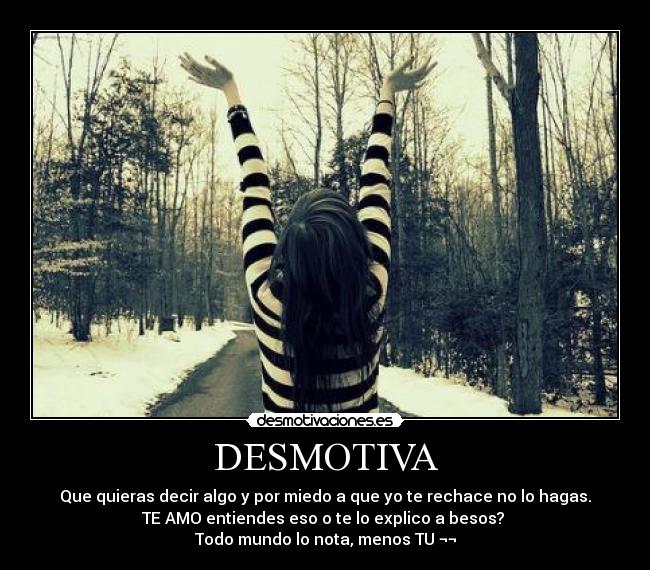 DESMOTIVA - Que quieras decir algo y por miedo a que yo te rechace no lo hagas.
TE AMO entiendes eso o te lo explico a besos? 
Todo mundo lo nota, menos TU ¬¬