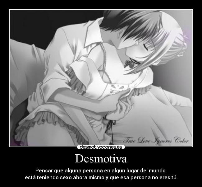 Desmotiva - Pensar que alguna persona en algún lugar del mundo 
está teniendo sexo ahora mismo y que esa persona no eres tú.