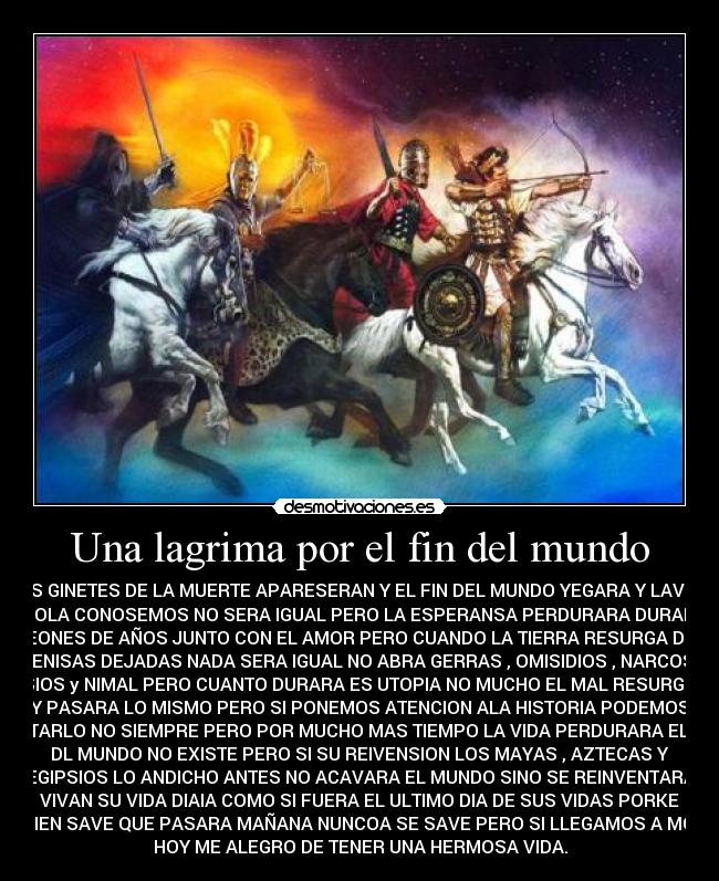 Una lagrima por el fin del mundo - LOS GINETES DE LA MUERTE APARESERAN Y EL FIN DEL MUNDO YEGARA Y LAVIDA
COMOLA CONOSEMOS NO SERA IGUAL PERO LA ESPERANSA PERDURARA DURANTRE
EONES DE AÑOS JUNTO CON EL AMOR PERO CUANDO LA TIERRA RESURGA DE
SENISAS DEJADAS NADA SERA IGUAL NO ABRA GERRAS , OMISIDIOS , NARCOS ,
VISIOS y NIMAL PERO CUANTO DURARA ES UTOPIA NO MUCHO EL MAL RESURGIRA
Y PASARA LO MISMO PERO SI PONEMOS ATENCION ALA HISTORIA PODEMOS
EVITARLO NO SIEMPRE PERO POR MUCHO MAS TIEMPO LA VIDA PERDURARA EL FIN
DL MUNDO NO EXISTE PERO SI SU REIVENSION LOS MAYAS , AZTECAS Y
EGIPSIOS LO ANDICHO ANTES NO ACAVARA EL MUNDO SINO SE REINVENTARA
VIVAN SU VIDA DIAIA COMO SI FUERA EL ULTIMO DIA DE SUS VIDAS PORKE
NADIEN SAVE QUE PASARA MAÑANA NUNCOA SE SAVE PERO SI LLEGAMOS A MORIR
HOY ME ALEGRO DE TENER UNA HERMOSA VIDA.